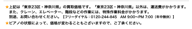 上記は「東京23区・神奈川県」の買取価格です。「東京23区・神奈川県」以外は、運送費がかかります。 　また、クレーン、エレベーター、階段などの作業には、特殊作業料金がかかります。 　別途、お問い合わせください。【フリーダイヤル：0120-244-845】 ピアノの状態によって、価格が変わることもございますので、ご了承ください。